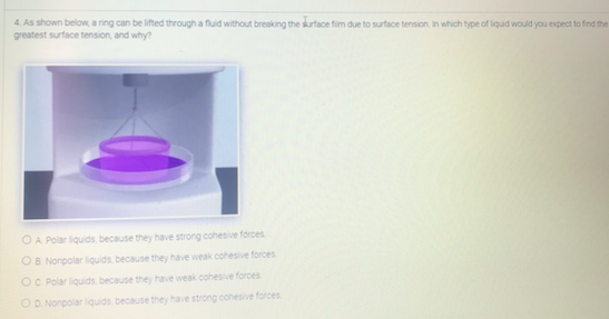 4. As shown below, a ring can be lifted through a fluid without breaking the surface fim due to surface tension. In which type of liquid would you expect to find the
greatest surface tension, and why?
OA Polar liquids, because they have strong cohesive forces
OB Nonpolar liquids because they have weak cohesive forces
OC Polar liquids, because they have weak cohesive forces
OD Nonpolar iquids, because they have strong cohesive forces
