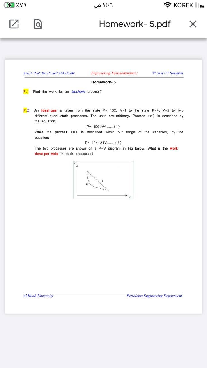 KOREK li.
Homework- 5.pdf
Assist. Prof. Dr. Hamed Al-Falalahi
Engineering Thermodynamics
2nd year / 1* Semester
Homework- 5
P.1 Find the work for an isochoric process?
P.2
An ideal gas is taken from the state P= 100, V=1 to the state P=4, V=5 by two
different quasi-static processes. The units are arbitrary. Process (a) is described by
the equation;
P= 100/V... (1)
While the process (b) is described within our range of the variables, by the
equation;
P= 124-24... (2)
The two processes are shown on a P-V diagram in Fig below. What is the work
done per mole in each processes?
AL Kitab University
Petroleum Engineering Department
