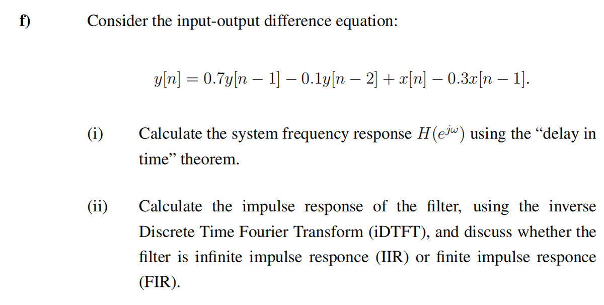 f)
Consider the input-output difference equation:
y/n] = 0.7y[n – 1] – 0.1y[n – 2] + x[n] – 0.3x[n – 1].
(i)
Calculate the system frequency response H(e") using the "delay in
time" theorem.
(ii)
Calculate the impulse response of the filter, using the inverse
Discrete Time Fourier Transform (iDTFT), and discuss whether the
filter is infinite impulse responce (IIR) or finite impulse responce
(FIR).
