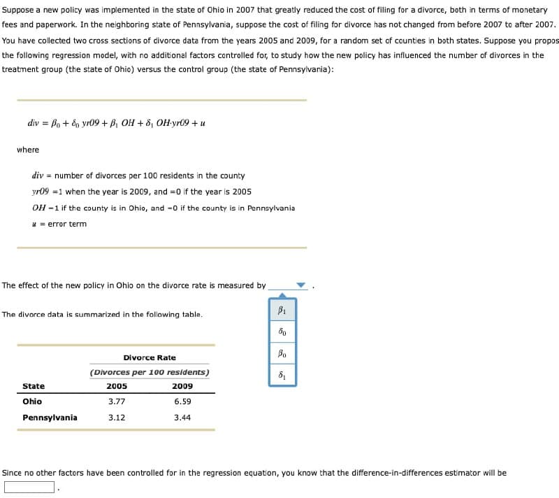 Suppose a new policy was implemented in the state of Ohio in 2007 that greatly reduced the cost of filing for a divorce, both in terms of monetary
fees and paperwork. In the neighboring state of Pennsylvania, suppose the cost of filing for divorce has not changed from before 2007 to after 2007.
You have collected two cross sections of divorce data from the years 2005 and 2009, for a random set of counties in both states. Suppose you propos
the following regression model, with no additional factors controlled for, to study how the new policy has influenced the number of divorces in the
treatment group (the state of Ohio) versus the control group (the state of Pennsylvania):
div = Bo+ 80 yr09+ B₁ OH + 8, OH-yr09+ u
where
div number of divorces per 100 residents in the county
yr09 1 when the year is 2009, and =0 if the year is 2005
OH-1 if the county is in Ohio, and -0 if the county is in Pennsylvania
i error term
The effect of the new policy in Ohio on the divorce rate is measured by
$1
The divorce data is summarized in the following table.
60
Во
Divorce Rate
(Divorces per 100 residents)
δι
State
2005
2009
Ohio
3.77
6.59
Pennsylvania
3.12
3.44
Since no other factors have been controlled for in the regression equation, you know that the difference-in-differences estimator will be