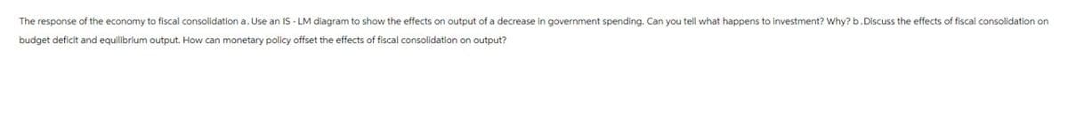 The response of the economy to fiscal consolidation a. Use an IS-LM diagram to show the effects on output of a decrease in government spending. Can you tell what happens to investment? Why? b. Discuss the effects of fiscal consolidation on
budget deficit and equilibrium output. How can monetary policy offset the effects of fiscal consolidation on output?