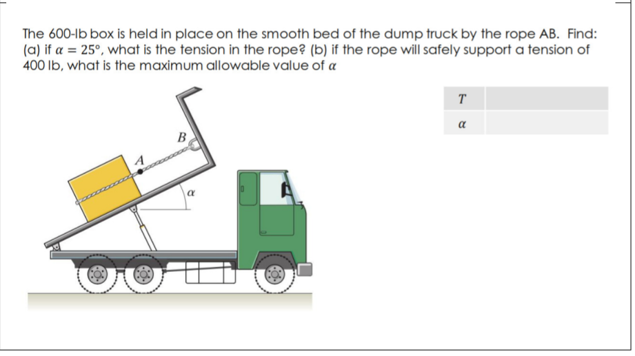The 600-lb box is held in place on the smooth bed of the dump truck by the rope AB. Find:
(a) if a = 25°, what is the tension in the rope? (b) if the rope will safely support a tension of
400 lb, what is the maximum allowable value of a
T
a
B
