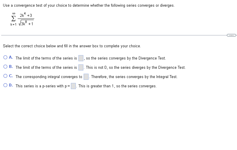 Use a convergence test of your choice to determine whether the following series converges or diverges.
4
2k +3
00
Σ 8
k=1 √3k +1
Select the correct choice below and fill in the answer box to complete your choice.
OA. The limit of the terms of the series is
OB. The limit of the terms of the series is
OC. The corresponding integral converges to
O D. This series is a p-series with p=
so the series converges by the Divergence Test.
This is not 0, so the series diverges by the Divergence Test.
. Therefore, the series converges by the Integral Test.
This is greater than 1, so the series converges.