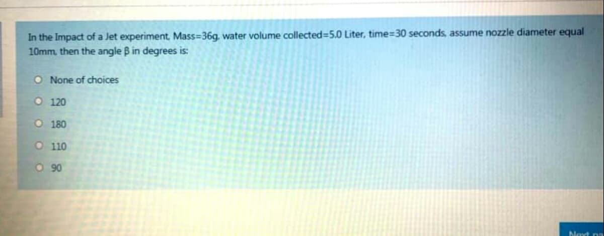 In the Impact of a Jet experiment, Mass=36g, water volume collected=5.0 Liter, time=30 seconds, assume nozzle diameter equal
10mm, then the angle B in degrees is:
O None of choices
O 120
O 180
O 110
O90
Noxt na
