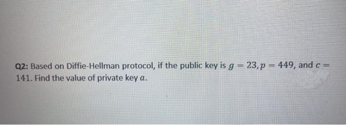 Q2: Based on Diffie-Hellman protocol, if the public key is g = 23, p = 449, and c =
141. Find the value of private key a.
