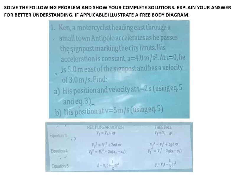 SOLVE THE FOLLOWING PROBLEM AND SHOW YOUR COMPLETE SOLUTIONS. EXPLAIN YOUR ANSWER
FOR BETTER UNDERSTANDING. IF APPLICABLE ILLUSTRATE A FREE BODY DIAGRAM.
1. Ken, a motorcyclist heading east through a
small town Antipolo accelerates as he passes
the signpost marking the city limits. His
acceleration is constant, a=4.0 m/s². At t=0,he
is 5.0 m east of the signpost and has a velocity
of 3.0 m/s. Find:
a) His position and velocity at t=2s (using eq. 5
and eq. 3)
b) His position at v=5 m/s (using eq.5)
Equation 3
Equation 4
Equation 5
RECTILINEAR MOTION
V₁=V₁ + at
V₁² = V² + 2nd or
V₁ = V² + 20(x,-1a)
FREE FALL
V=V2+2gd or
V = V²-2g(y-yo)