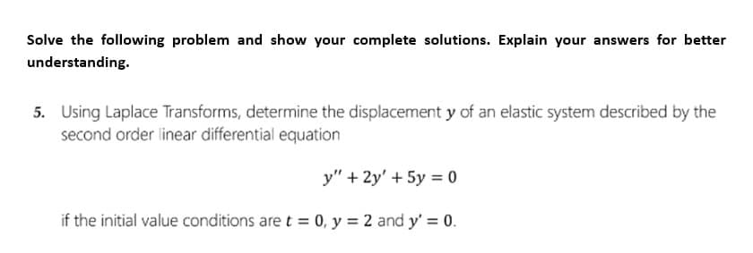 Solve the following problem and show your complete solutions. Explain your answers for better
understanding.
5. Using Laplace Transforms, determine the displacement y of an elastic system described by the
second order linear differential equation
y" + 2y' + 5y = 0
if the initial value conditions are t = 0, y = 2 and y' = 0.
