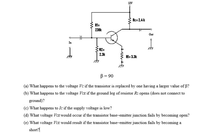 12V
Rc= 2.4k
RI:
230k
Out
Ia
R2=
2.3k
RE: 3.3k
B = 90
(a) What happens to the voltage Vc if the transistor is replaced by one having a larger value of 6?
(b) What happens to the voltage VCE if the ground leg of resistor R2 opens (does not connect to
ground)?
(c) What happens to Ic if the supply voltage is low?
(d) What voltage VcE would occur if the transistor base-emitter junction fails by becoming open?
(e) What voltage Vcz would result if the transistor base-emitter junction fails by becoming a
short?
