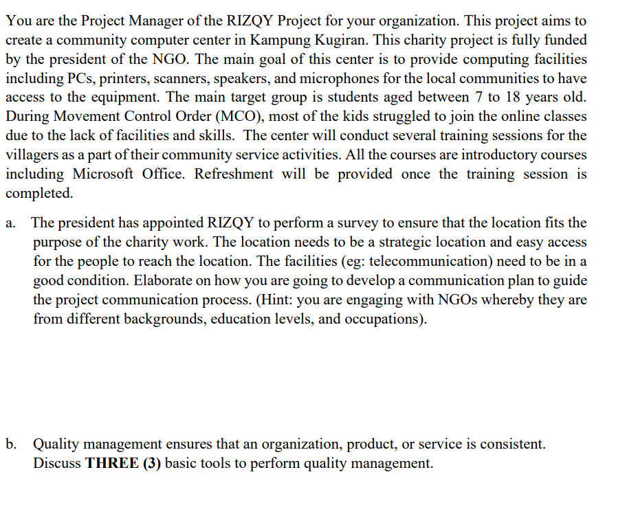 You are the Project Manager of the RIZQY Project for your organization. This project aims to
create a community computer center in Kampung Kugiran. This charity project is fully funded
by the president of the NGO. The main goal of this center is to provide computing facilities
including PCs, printers, scanners, speakers, and microphones for the local communities to have
access to the equipment. The main target group is students aged between 7 to 18 years old.
During Movement Control Order (MCO), most of the kids struggled to join the online classes
due to the lack of facilities and skills. The center will conduct several training sessions for the
villagers as a part of their community service activities. All the courses are introductory courses
including Microsoft Office. Refreshment will be provided once the training session is
completed.
The president has appointed RIZQY to perform a survey to ensure that the location fits the
purpose of the charity work. The location needs to be a strategic location and easy access
for the people to reach the location. The facilities (eg: telecommunication) need to be in a
good condition. Elaborate on how you are going to develop a communication plan to guide
the project communication process. (Hint: you are engaging with NGOS whereby they are
from different backgrounds, education levels, and occupations).
b. Quality management ensures that an organization, product, or service is consistent.
Discuss THREE (3) basic tools to perform quality management.
