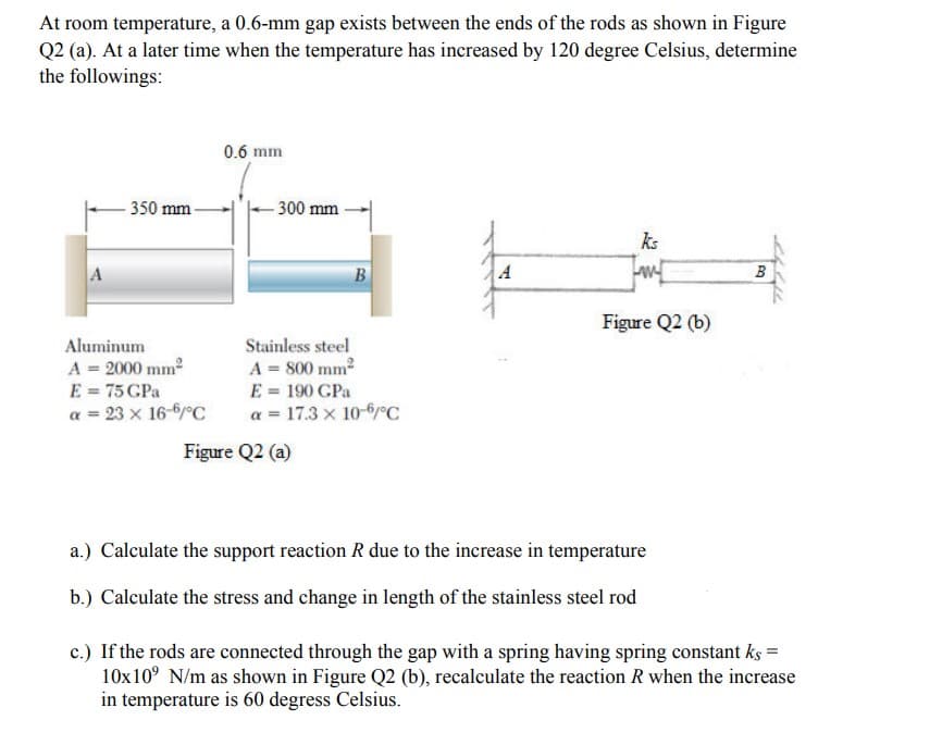At room temperature, a 0.6-mm gap exists between the ends of the rods as shown in Figure
Q2 (a). At a later time when the temperature has increased by 120 degree Celsius, determine
the followings:
0.6 mm
350 mm-
ks
A
w
B
Figure Q2 (b)
- 300 mm
A
Aluminum
A = 2000 mm²
E = 75 CPa
Stainless steel
A = 800 mm²
E = 190 GPa
a = 17.3 x 10-6/°C
a = 23 x 16-6/°C
Figure Q2 (a)
a.) Calculate the support reaction R due to the increase in temperature
b.) Calculate the stress and change in length of the stainless steel rod
c.) If the rods are connected through the gap with a spring having spring constant ks =
10x10⁹ N/m as shown in Figure Q2 (b), recalculate the reaction R when the increase
in temperature is 60 degress Ce is.
B