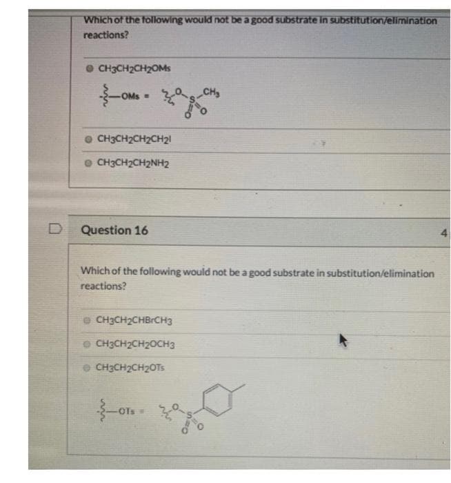 D
Which of the following would not be a good substrate in substitution/elimination
reactions?
CH3CH₂CH₂OMs
OMS=CH₂
.
CH3CH₂CH₂CH₂l
CH3CH₂CH₂NH2
Question 16
Which of the following would not be a good substrate in substitution/elimination
reactions?
CH3CH₂CHBCH3
CH3CH₂CH₂OCH3
CH3CH₂CH₂OTs
-OTS -
4