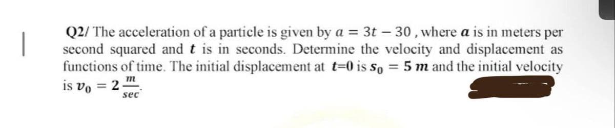 |
Q2/ The acceleration of a particle is given by a = 3t-30, where a is in meters per
second squared and t is in seconds. Determine the velocity and displacement as
functions of time. The initial displacement at t=0 is So 5 m and the initial velocity
=
m
is vo= 2-
sec