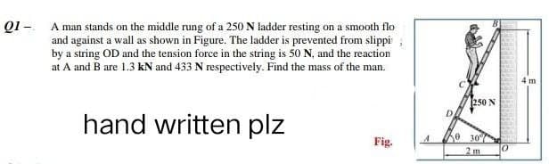 01 - A man stands on the middle rung of a 250 N ladder resting on a smooth flo
and against a wall as shown in Figure. The ladder is prevented from slippi
by a string OD and the tension force in the string is 50 N, and the reaction
at A and B are 1.3 kN and 433 N respectively. Find the mass of the man.
hand written plz
Fig.
A
D
250 N
0 30%
2 m
0
4 m