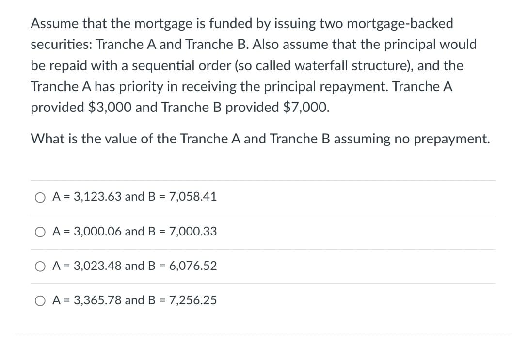 Assume that the mortgage is funded by issuing two mortgage-backed
securities: Tranche A and Tranche B. Also assume that the principal would
be repaid with a sequential order (so called waterfall structure), and the
Tranche A has priority in receiving the principal repayment. Tranche A
provided $3,000 and Tranche B provided $7,000.
What is the value of the Tranche A and Tranche B assuming no prepayment.
A = 3,123.63 and B = 7,058.41
A 3,000.06 and B = 7,000.33
A 3,023.48 and B = 6,076.52
A = 3,365.78 and B = 7,256.25