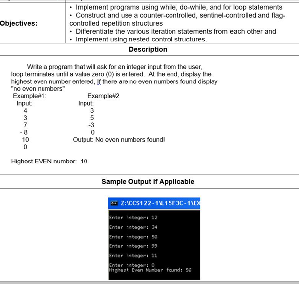 Implement programs using while, do-while, and for loop statements
• Construct and use a counter-controlled, sentinel-controlled and flag-
controlled repetition structures
Differentiate the various iteration statements from each other and
Implement using nested control structures.
Objectives:
Description
Write a program that will ask for an integer input from the user,
loop terminates until a value zero (0) is entered. At the end, display the
highest even number entered, If there are no even numbers found display
"no even numbers"
Example#1:
Input:
Example#2
Input:
3
7
- 8
-3
10
Output: No even numbers found!
Highest EVEN number: 10
Sample Output if Applicable
A Z:ICCS122-1L15F3C-1\EX
Enter integer: 12
Enter integer: 34
Enter integer: 56
Enter integer: 99
Enter integer: 11
Enter integer: 0
Highest Even Number found: 56
