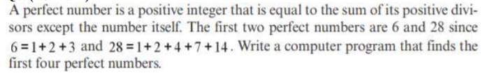 À perfect number is a positive integer that is equal to the sum of its positive divi-
sors except the number itself. The first two perfect numbers are 6 and 28 since
6 =1+2+3 and 28 1+2+4 +7+14. Write a computer program that finds the
first four perfect numbers.
