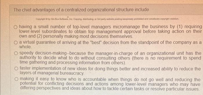 The chief advantages of a centralized organizational structure include
Copyright © by Glo-Bus Software, Inc. Copying, distributing, or 3rd party website posting isexpressly prohibited and constitutes copyright violation.
O having a small number of top-level managers micromanage the business by (1) requiring
lower-level subordinates to obtain top management approval before taking action on their
own and (2) personally making most decisions themselves.
O a virtual guarantee of arriving at the "best" decision from the standpoint of the company as a
whole.
O speedy decision-making-because the manager-in-charge of an organizational unit has the
authority to decide what to do without consulting others (there is no requirement to spend
time gathering and processing information from others).
O faster implementation of new ideas for doing things better and increased ability to reduce the
layers of managerial bureaucracy.
Omaking it easy to know who is accountable when things do not go well and reducing the
potential for conflicting decisions and actions among lower-level managers who may have
differing perspectives and ideas about how to tackle certain tasks or resolve particular issues.