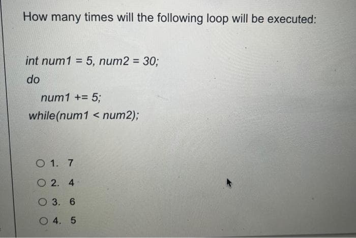 How many times will the following loop will be executed:
int num1 = 5, num2 = 30;
do
num1 += 5;
while(num1 < num2);
O 1.
7
2. 4
O 3. 6
O 4. 5