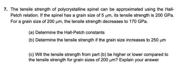 7. The tensile strength of polycrystalline spinel can be approximated using the Hall-
Petch relation. If the spinel has a grain size of 5 µm, its tensile strength is 200 GPa.
For a grain size of 200 µm, the tensile strength decreases to 170 GPa.
(a) Determine the Hall-Petch constants
(b) Determine the tensile strength if the grain size increases to 250 µm
(c) Will the tensile strength from part (b) be higher or lower compared to
the tensile strength for grain sizes of 200 µm? Explain your answer

