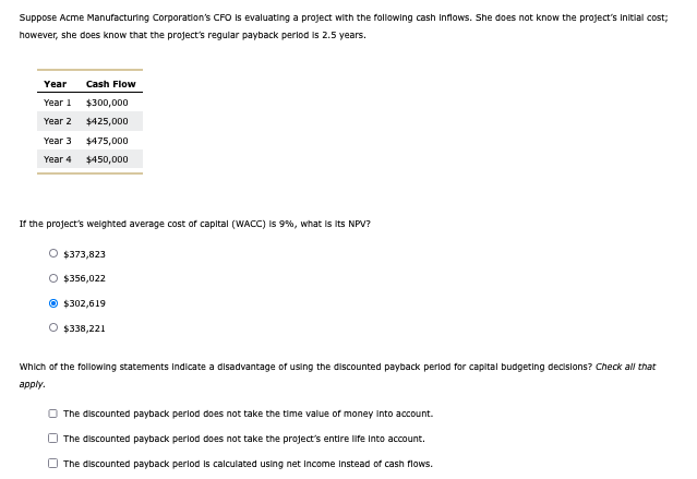 Suppose Acme Manufacturing Corporation's CFO is evaluating a project with the following cash inflows. She does not know the project's initial cost;
however, she does know that the project's regular payback period is 2.5 years.
Year
Year 1
Cash Flow
$300,000
Year 2
$425,000
Year 3
$475,000
Year 4 $450,000
If the project's weighted average cost of capital (WACC) is 9%, what is its NPV?
$373,823
O $356,022
$302,619
O $338,221
Which of the following statements indicate a disadvantage of using the discounted payback period for capital budgeting decisions? Check all that
apply.
The discounted payback period does not take the time value of money into account.
The discounted payback period does not take the project's entire life into account.
The discounted payback period is calculated using net income instead of cash flows.