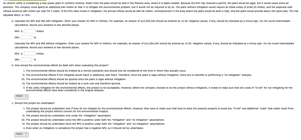 An electric utility is considering a new power plant in northern Arizona. Power from the plant would be sold in the Phoenix area, where it is badly needed. Because the firm has received a permit, the plant would be legal; but it would cause some air
pollution. The company could spend an additional $40 million at Year 0 to mitigate the environmental problem, but it would not be required to do so. The plant without mitigation would require an initial outlay of $240.20 million, and the expected cash
Inflows would be $80 million per year for 5 years. If the firm does invest in mitigation, the annual inflows would be $84.06 million. Unemployment in the area where the plant would be built is high, and the plant would provide about 350 good jobs. The risk
adjusted WACC is 19%.
a. Calculate the NPV and IRR with mitigation. Enter your answer for NPV in millions. For example, an answer of $10,550,000 should be entered as 10.55. Negative values, if any, should be indicated by a minus sign. Do not round intermediate
calculations. Round your answers to two decimal places.
NPV: $
IRR:
%
million
Calculate the NPV and IRR without mitigation. Enter your answer for NPV in millions. For example, an answer of $10,550,000 should be entered as 10.55. Negative values, if any, should be indicated by a minus sign. Do not round intermediate
calculations. Round your answers to two decimal places.
NPV: $
IRR:
%
million
b. How should the environmental effects be dealt with when evaluating this project?
I. The environmental effects should be treated as a remote possibility and should only be considered at the time in which they actually occur.
II. The environmental effects if not mitigated would result in additional cash flows. Therefore, since the plant is legal without mitigation, there are no benefits to performing a "no mitigation" analysis.
III. The environmental effects should be ignored since the plant is legal without mitigation.
IV. The environmental effects should be treated as a sunk cost and therefore ignored.
V. If the utility mitigates for the environmental effects, the project is not acceptable. However, before the company chooses to do the project without mitigation, it needs to make sure that any costs of "ill will" for not mitigating for the
environmental effects have been considered in the original analysis.
-Select-
c. Should this project be undertaken?
1. The project should be undertaken only if they do not mitigate for the environmental effects. However, they have to make sure that they've done the analysis properly to avoid any "ill will" and additional "costs" that might result from
undertaking the project without concern for the environmental Impacts.
II. The project should be undertaken only under the "mitigation" assumption.
III. The project should be undertaken since the IRR is positive under both the "mitigation" and "no mitigation" assumptions.
IV. The project should be undertaken since the NPV is positive under both the "mitigation" and "no mitigation" assumptions.
V. Even when no mitigation is considered the project has a negative NPV, so it should not be undertaken.
-Select- ▼