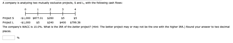 A company is analyzing two mutually exclusive projects, S and L, with the following cash flows:
°
1
2
3
4
+
+
+
Project S
Project L
-$1,000 $877.01
-$1,000
$5
$260
$240
$5
$400
$5
$799.36
The company's WACC is 10.0%. What is the IRR of the better project? (Hint: The better project may or may not be the one with the higher IRR.) Round your answer to two decimal
places.
%