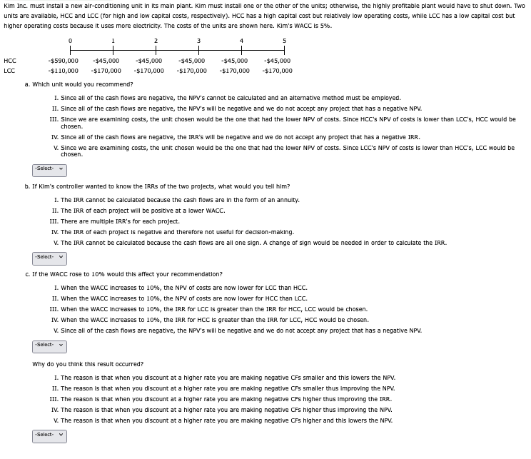 Kim Inc. must install a new air-conditioning unit in its main plant. Kim must install one or the other of the units; otherwise, the highly profitable plant would have to shut down. Two
units are available, HCC and LCC (for high and low capital costs, respectively). HCC has a high capital cost but relatively low operating costs, while LCC has a low capital cost but
higher operating costs because it uses more electricity. The costs of the units are shown here. Kim's WACC is 5%.
HCC
LCC
0
1
2
3
5
-$590,000
-$110,000
-$45,000
-$170,000
-$45,000 -$45,000
-$170,000
-$170,000
-$45,000
-$170,000
-$45,000
-$170,000
a. Which unit would you recommend?
1. Since all of the cash flows are negative, the NPV's cannot be calculated and an alternative method must be employed.
II. Since all of the cash flows are negative, the NPV's will be negative and we do not accept any project that has a negative NPV.
III. Since we are examining costs, the unit chosen would be the one that had the lower NPV of costs. Since HCC's NPV of costs is lower than LCC's, HCC would be
chosen.
IV. Since all of the cash flows are negative, the IRR's will be negative and we do not accept any project that has a negative IRR.
V. Since we are examining costs, the unit chosen would be the one that had the lower NPV of costs. Since LCC's NPV of costs is lower than HCC's, LCC would be
chosen.
-Select-
b. If Kim's controller wanted to know the IRRS of the two projects, what would you tell him?
I. The IRR cannot be calculated because the cash flows are in the form of an annuity.
II. The IRR of each project will be positive at a lower WACC.
III. There are multiple IRR's for each project.
IV. The IRR of each project is negative and therefore not useful for decision-making.
V. The IRR cannot be calculated because the cash flows are all one sign. A change of sign would be needed in order to calculate the IRR.
-Select- ✔
c. If the WACC rose to 10% would this affect your recommendation?
I. When the WACC increases to 10%, the NPV of costs are now lower for LCC than HCC.
II. When the WACC increases to 10%, the NPV of costs are now lower for HCC than LCC.
III. When the WACC increases to 10%, the IRR for LCC is greater than the IRR for HCC, LCC would be chosen.
IV. When the WACC Increases to 10%, the IRR for HCC is greater than the IRR for LCC, HCC would be chosen.
V. Since all of the cash flows are negative, the NPV's will be negative and we do not accept any project that has a negative NPV.
-Select- ▼
Why do you think this result occurred?
I. The reason is that when you discount at a higher rate you are making negative CFs smaller and this lowers the NPV.
II. The reason is that when you discount at a higher rate you are making negative CFs smaller thus improving the NPV.
III. The reason is that when you discount at a higher rate you are making negative CFs higher thus improving the IRR.
IV. The reason is that when you discount at a higher rate you are making negative CFs higher thus improving the NPV.
V. The reason is that when you discount at a higher rate you are making negative CFs higher and this lowers the NPV.
-Select-
v