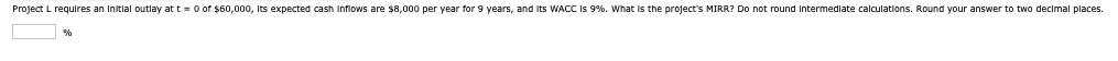 Project L requires an initial outlay at t=0 of $60,000, its expected cash inflows are $8,000 per year for 9 years, and its WACC is 9%. What is the project's MIRR? Do not round intermediate calculations. Round your answer to two decimal places.
%