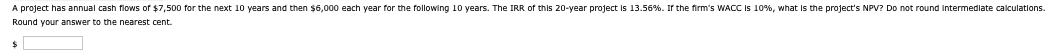 A project has annual cash flows of $7,500 for the next 10 years and then $6,000 each year for the following 10 years. The IRR of this 20-year project is 13.56%. If the firm's WACC is 10%, what is the project's NPV? Do not round intermediate calculations.
Round your answer to the nearest cent.
$