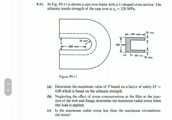 9.11. In Fig. P9.11 is shown a cast iron frame with a U-shaped cross section. The
ultimate tensile strength of the case iron iso = 320 MPa.
70 mm
300 mm-
180 mm
-240 mm-
C
60 min
30 mm
**
30 mm
Figure P9.11
(a)
Determine the maximum value of P based on a factor of safety SF =
4.00 which is based on the ultimate strength.
(b)
Neglecting the effect of stress concentrations at the fillet at the junc-
tion of the web and flange, determine the maximum radial stress when
this load is applied.
(e) Is the maximum radial stress less than the maximum circumferen-
tial stress?