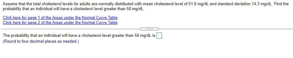 Assume that the total cholesterol levels for adults are normally distributed with mean cholesterol level of 51.8 mg/dL and standard deviation 14.3 mg/dL. Find the
probability that an individual will have a cholesterol level greater than 58 mg/dL.
Click here for page 1 of the Areas under the Normal Curve Table
Click here for page 2 of the Areas under the Normal Curve Table
.....
The probability that an individual will have a cholesterol level greater than 58 mg/dL is
(Round to four decimal places as needed.)
