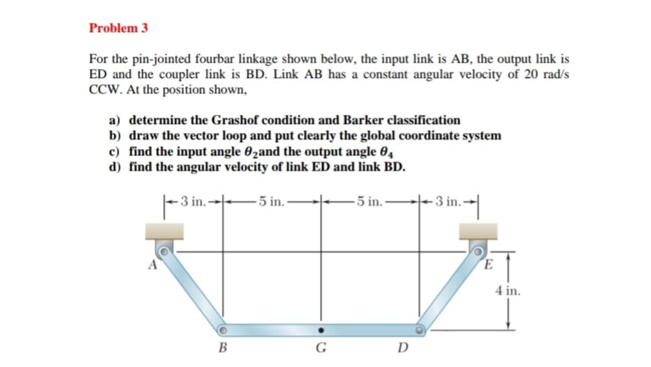 Problem 3
For the pin-jointed fourbar linkage shown below, the input link is AB, the output link is
ED and the coupler link is BD. Link AB has a constant angular velocity of 20 rad/s
CCW. At the position shown,
a) determine the Grashof condition and Barker classification
b) draw the vector loop and put clearly the global coordinate system
c) find the input angle 62and the output angle 04
d) find the angular velocity of link ED and link BD.
-3 in.-
5 in.
-5 in.
-3 in.-
B
G
Ꭰ
E
4 in.
