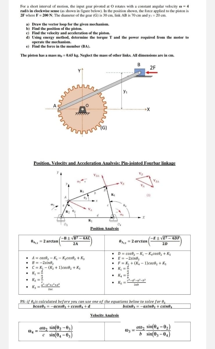 For a short interval of motion, the input gear pivoted at O rotates with a constant angular velocity 4
rad/s in clockwise sense (as shown in figure below). In the position shown, the force applied to the piston is
2F where F = 200 N; The diameter of the gear (G) is 30 cm, link AB is 70 cm and y₁ = 20 cm.
a) Draw the vector loop for the given mechanism.
b) Find the position of the piston.
c) Find the velocity and acceleration of the piston.
d) Using energy method, determine the torque T and the power required from the motor to
operate the mechanism.
e) Find the force in the member (BA).
The piston has a mass mp = 0.65 kg. Neglect the mass of other links. All dimensions are in cm.
A
Y^
"(G)
Ут
B
2F
X
Position, Velocity and Acceleration Analysis: Pin-jointed Fourbar linkage
VBA
002
R4
-B±√B2-4AC
R1
Position Analysis
004
VBA
041,2
A
=2arctan
2A
cos02-K₁ - K₂cos02 + K3
• B = -2sin02
C K₁ (K2 + 1)cos62 + K3
03,2
= 2 arctan
-E±√E2-4DF
2D
⚫D=cose₂-K₁ - K4cos62 + K5
⚫ E = -2sin02
•F
K₁+(K4 - 1)cos02 + K5
K₁₁ = 1
•
K₁ =
.
K₂
2-b²+c²+d²
• K3 =
2ac
c2-d²-a²-b2
⚫ K5 =
2ab
PS: if is calculated before you can use one of the equations below to solve for 03
bcos03-acos02 + ccos04+d
bsin03=-asino₂ + csin04
aw2 sin(02-03)
004
c sin(04-03)
Velocity Analysis
as sin(04-0₂)
003
=
b sin(03-04)