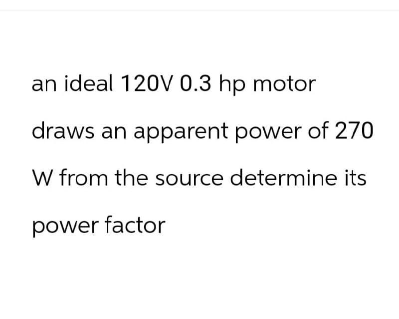 an ideal 120V 0.3 hp motor
draws an apparent power of 270
W from the source determine its
power factor