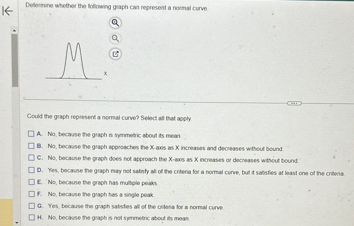 K
Determine whether the following graph can represent a normal curve.
M
X
G
Could the graph represent a normal curve? Select all that apply
ㅁㅁㅁ
A. No, because the graph is symmetric about its mean.
B. No, because the graph approaches the X-axis as X increases and decreases without bound.
C. No, because the graph does not approach the X-axis as X increases or decreases without bound.
D. Yes, because the graph may not satisfy all of the criteria for a normal curve, but it satisfies at least one of the criteria.
E. No, because the graph has multiple peaks
F. No, because the graph has a single peak.
G. Yes, because the graph satisfies all of the criteria for a normal curve.
☐ H. No, because the graph is not symmetric about its mean.