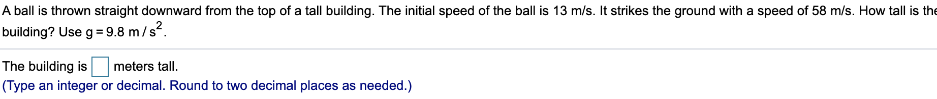 A ball is thrown straight downward from the top of a tall building. The initial speed of the ball is 13 m/s. It strikes the ground with a speed of 58 m/s. How tall is the
building? Use g = 9.8 m/s?.
%3D
The building is
meters tall.
