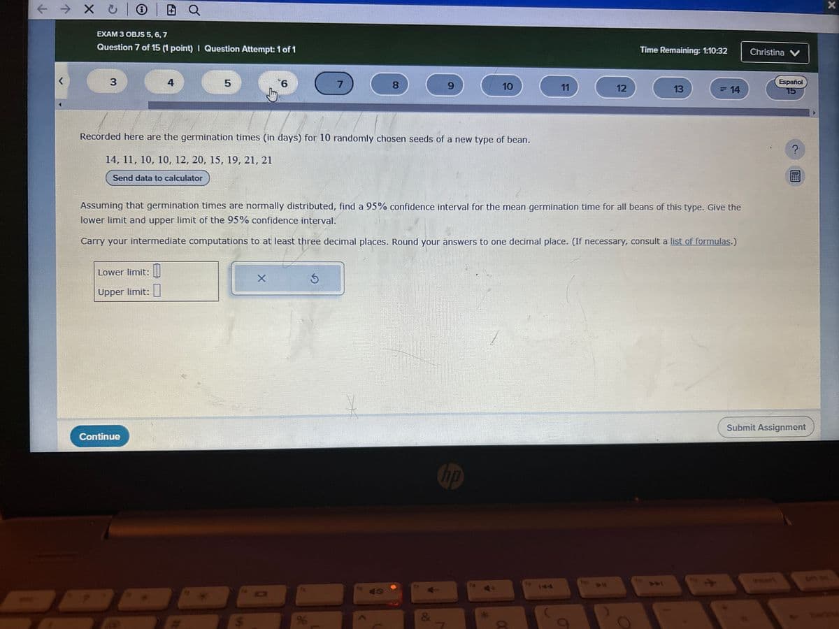 ← → × 10
EXAM 3 OBJS 5, 6, 7
Question 7 of 15 (1 point) | Question Attempt: 1 of 1
Time Remaining: 1:10:32
Christina ✔
r
3
4
5
6
7
8
9
10
11
12
13
= 14
Español
15
Recorded here are the germination times (in days) for 10 randomly chosen seeds of a new type of bean.
14, 11, 10, 10, 12, 20, 15, 19, 21, 21
Send data to calculator
Assuming that germination times are normally distributed, find a 95% confidence interval for the mean germination time for all beans of this type. Give the
lower limit and upper limit of the 95% confidence interval.
Carry your intermediate computations to at least three decimal places. Round your answers to one decimal place. (If necessary, consult a list of formulas.)
Lower limit:
Upper limit: ☐
×
G
Continue
96
hp
&
7
*
α
144
144
?
X
Submit Assignment
invert