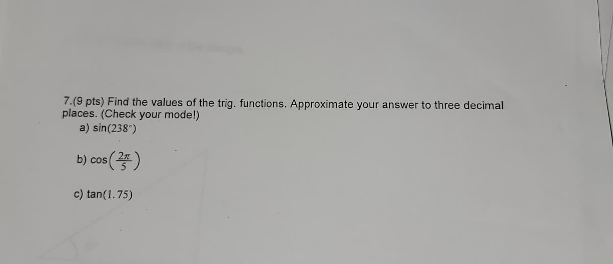 7.(9 pts) Find the values of the trig. functions. Approximate your answer to three decimal
places. (Check your mode!)
a) sin(238°)
s (25)
b) cos
c) tan(1.75)