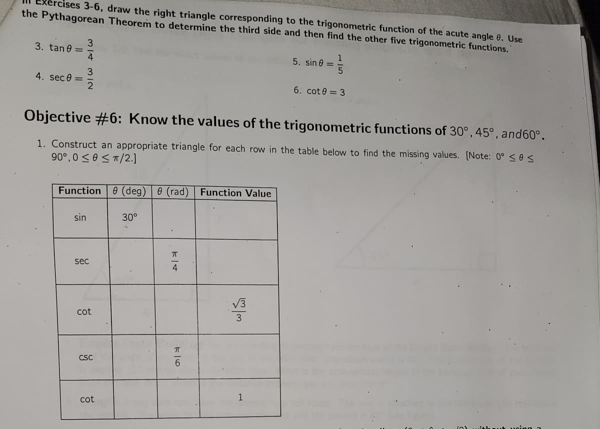 ercises 3-6, draw the right triangle corresponding to the trigonometric function of the acute angle 8. Use
the Pythagorean Theorem to determine the third side and then find the other five trigonometric functions.
3. tan0 =
4. sec 0 =
31.4
3
IN
sin
Function (deg) 0 (rad) Function Value
Objective #6: Know the values of the trigonometric functions of 30°, 45°, and 60°.
1. Construct an appropriate triangle for each row in the table below to find the missing values. [Note: 0° ≤ 0 <
90°,0 ≤0 ≤TT/2.]
sec
cot
CSC
cot
30°
4
الله اس
5. sin =
1
1
5
6. cot0 = 3