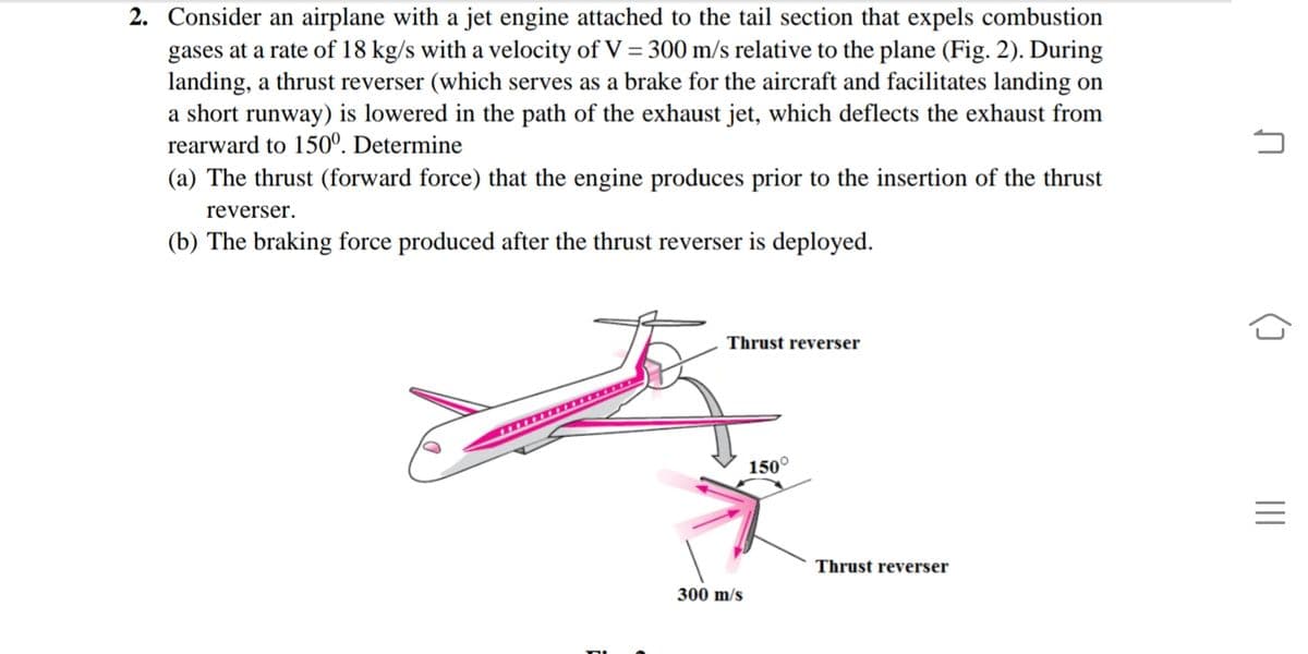 2. Consider an airplane with a jet engine attached to the tail section that expels combustion
gases at a rate of 18 kg/s with a velocity of V = 300 m/s relative to the plane (Fig. 2). During
landing, a thrust reverser (which serves as a brake for the aircraft and facilitates landing on
a short runway) is lowered in the path of the exhaust jet, which deflects the exhaust from
rearward to 150°. Determine
(a) The thrust (forward force) that the engine produces prior to the insertion of the thrust
reverser.
(b) The braking force produced after the thrust reverser is deployed.
Thrust reverser
150°
Thrust reverser
300 m/s
