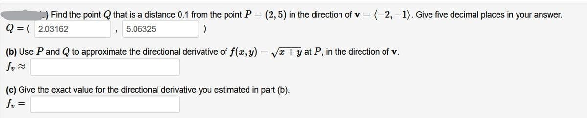 ) Find the point Q that is a distance 0.1 from the point P
(2,5) in the direction of v = (-2,-1). Give five decimal places in your answer.
Q = ( 2.03162
5.06325
(b) Use P and Q to approximate the directional derivative of f(x,y)
Vx + y at P, in the direction of v.
fo =
(c) Give the exact value for the directional derivative you estimated in part (b).
f, =

