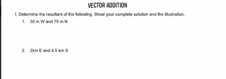 VECTOR ADDITION
I. Determine the resultant of the following. Show your complete solution and the illustration.
1. 30 m W and 75 m N
2. 2km E and 4.5 km S
