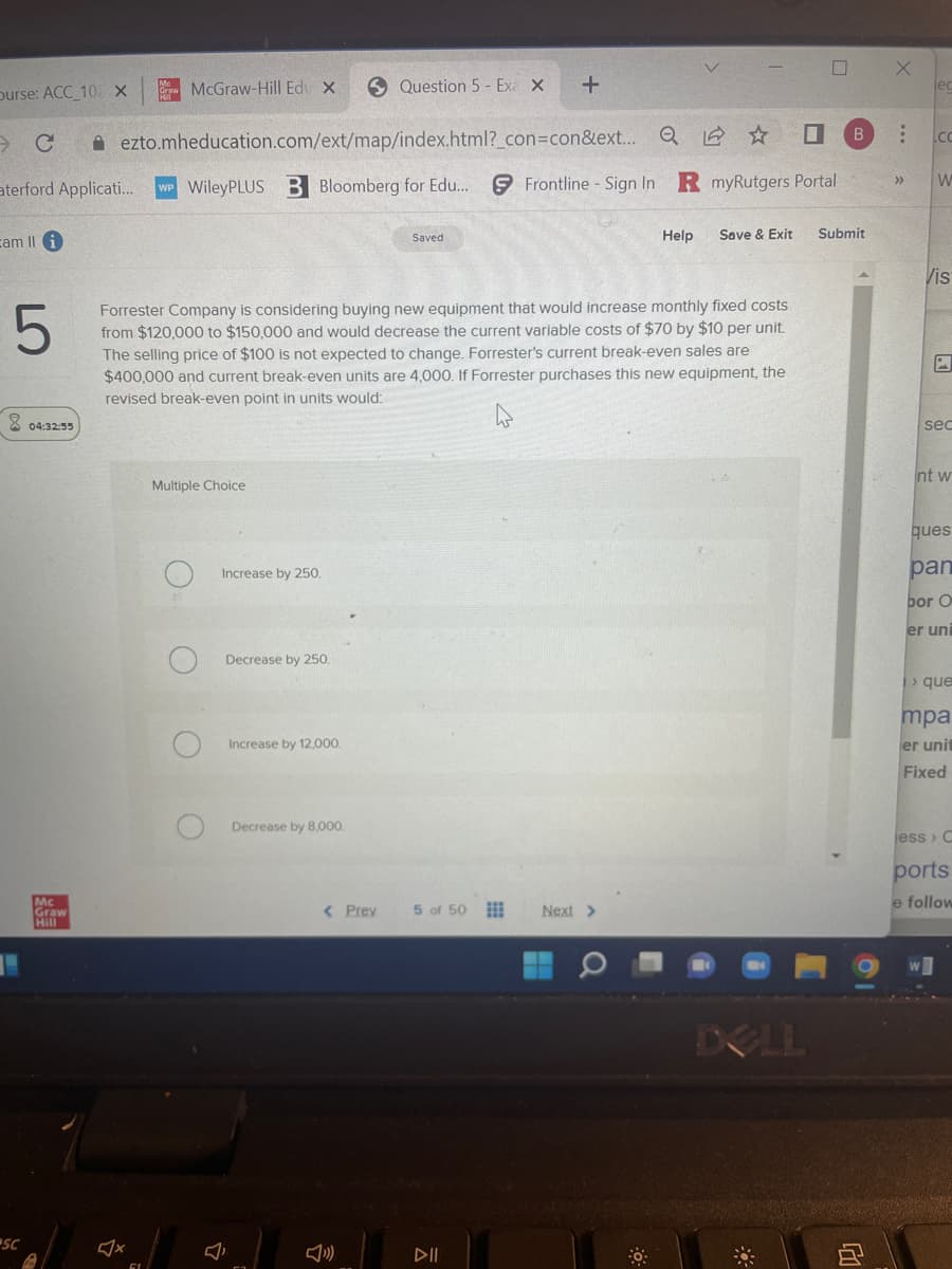 Ourse: ACC_10 X
C
aterford Applicati...
cam Ili
5
SC
04:32:55
Mc
Graw
McGraw-Hill Edu X
ezto.mheducation.com/ext/map/index.html?_con=con&ext...
WP WileyPLUS B Bloomberg for Edu...
Multiple Choice
Increase by 250.
Decrease by 250.
Increase by 12,000.
Question 5 - Exa x
Decrease by 8,000.
Forrester Company is considering buying new equipment that would increase monthly fixed costs
from $120,000 to $150,000 and would decrease the current variable costs of $70 by $10 per unit.
The selling price of $100 is not expected to change. Forrester's current break-even sales are
$400,000 and current break-even units are 4,000. If Forrester purchases this new equipment, the
revised break-even point in units would:
< Prev
Saved
5 of 50
+
ㅊ
Q ☆
Frontline Sign In R myRutgers Portal
DII
Next >
Help
0
Save & Exit
B
Submit
X
:
>>>
.co
W
Vis
sec
nt w
ques
pan
bor O
er uni
>que
mpa
er unit
Fixed
jess › C
ports
e follow