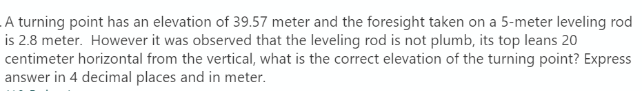 A turning point has an elevation of 39.57 meter and the foresight taken on a 5-meter leveling rod
is 2.8 meter. However it was observed that the leveling rod is not plumb, its top leans 20
centimeter horizontal from the vertical, what is the correct elevation of the turning point? Express
answer in 4 decimal places and in meter.
