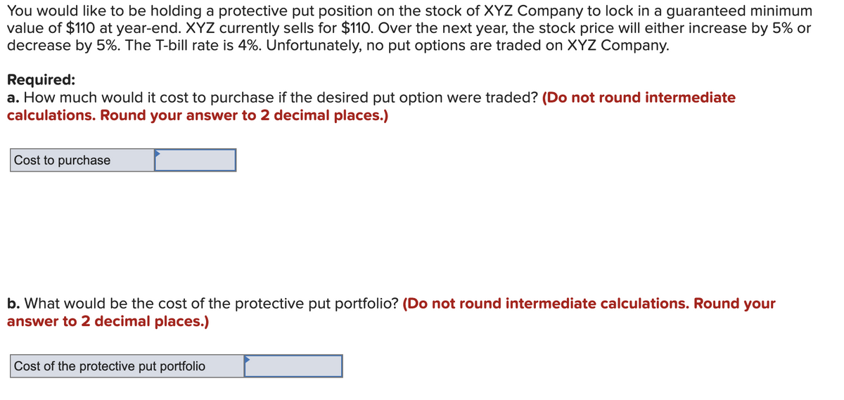 You would like to be holding a protective put position on the stock of XYZ Company to lock in a guaranteed minimum
value of $110 at year-end. XYZ currently sells for $110. Over the next year, the stock price will either increase by 5% or
decrease by 5%. The T-bill rate is 4%. Unfortunately, no put options are traded on XYZ Company.
Required:
a. How much would it cost to purchase if the desired put option were traded? (Do not round intermediate
calculations. Round your answer to 2 decimal places.)
Cost to purchase
b. What would be the cost of the protective put portfolio? (Do not round intermediate calculations. Round your
answer to 2 decimal places.)
Cost of the protective put portfolio
