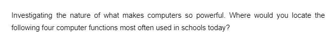 Investigating the nature of what makes computers so powerful. Where would you locate the
following four computer functions most often used in schools today?