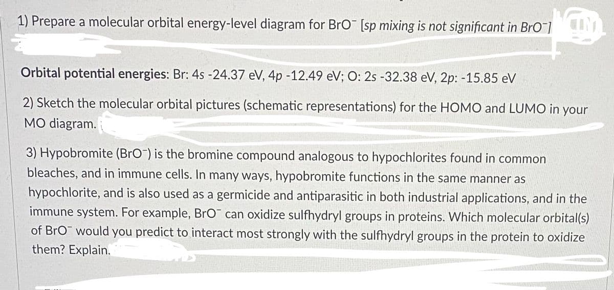1) Prepare a molecular orbital energy-level diagram for BrO [sp mixing is not significant in BrO]
Orbital potential energies: Br: 4s -24.37 eV, 4p -12.49 eV; O: 2s -32.38 eV, 2p: -15.85 eV
2) Sketch the molecular orbital pictures (schematic representations) for the HOMO and LUMO in your
MO diagram.
3) Hypobromite (BrO) is the bromine compound analogous to hypochlorites found in common
bleaches, and in immune cells. In many ways, hypobromite functions in the same manner as
hypochlorite, and is also used as a germicide and antiparasitic in both industrial applications, and in the
immune system. For example, BrO can oxidize sulfhydryl groups in proteins. Which molecular orbital(s)
of BrO would you predict to interact most strongly with the sulfhydryl groups in the protein to oxidize
them? Explain.
