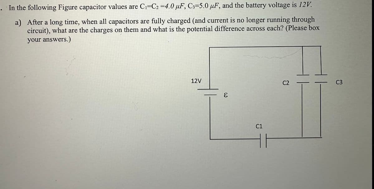 In the following Figure capacitor values are C₁-C2 =4.0 µF, C3-5.0 µF, and the battery voltage is 12V.
a) After a long time, when all capacitors are fully charged (and current is no longer running through
circuit), what are the charges on them and what is the potential difference across each? (Please box
your answers.)
12V
E
C1
C2
C3