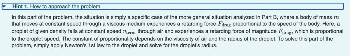 Hint 1. How to approach the problem
In this part of the problem, the situation is simply a specific case of the more general situation analyzed in Part B, where a body of mass m
that moves at constant speed through a viscous medium experiences a retarding force Farag proportional
droplet of given density falls at constant speed vterm through air and experiences a retarding force of magnitude Fdrag, which is proportional
to the droplet speed. The constant of proportionality depends on the viscosity of air and the radius of the droplet. To solve this part of the
problem, simply apply Newton's 1st law to the droplet and solve for the droplet's radius.
the speed of the body. Here, a
