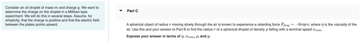 Consider an oil droplet of mass m and charge q. We want to
determine the charge on the droplet in a Millikan-type
experiment. We will do this in several steps. Assume, for
simplicity, that the charge is positive and that the electric field
between the plates points upward.
Part C
A spherical object of radius r moving slowly through the air is known to experience a retarding force Fdrag = -677rv, where n is the viscosity of the
air. Use this and your answer to Part B to find the radius r of a spherical droplet of density p falling with a terminal speed vterm-
Express your answer in terms of n, vterm, P, and g.
